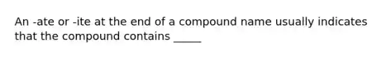 An -ate or -ite at the end of a compound name usually indicates that the compound contains _____