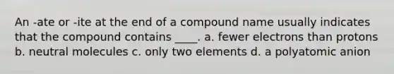 An -ate or -ite at the end of a compound name usually indicates that the compound contains ____. a. fewer electrons than protons b. neutral molecules c. only two elements d. a polyatomic anion