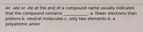 An -ate or -ite at the end of a compound name usually indicates that the compound contains ____________. a. fewer electrons than protons b. neutral molecules c. only two elements d. a polyatomic anion