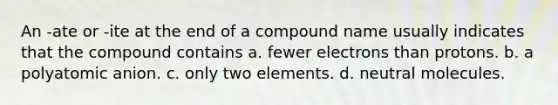 An -ate or -ite at the end of a compound name usually indicates that the compound contains a. fewer electrons than protons. b. a polyatomic anion. c. only two elements. d. neutral molecules.