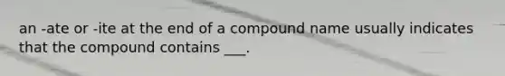 an -ate or -ite at the end of a compound name usually indicates that the compound contains ___.