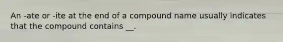 An -ate or -ite at the end of a compound name usually indicates that the compound contains __.