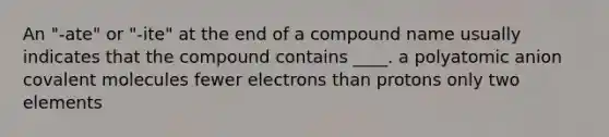 An "-ate" or "-ite" at the end of a compound name usually indicates that the compound contains ____. a polyatomic anion covalent molecules fewer electrons than protons only two elements