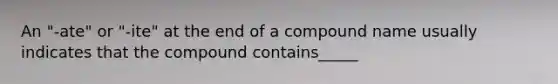 An "-ate" or "-ite" at the end of a compound name usually indicates that the compound contains_____