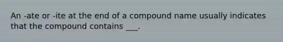 An -ate or -ite at the end of a compound name usually indicates that the compound contains ___.