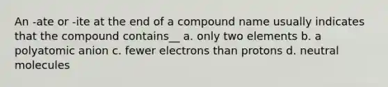 An -ate or -ite at the end of a compound name usually indicates that the compound contains__ a. only two elements b. a polyatomic anion c. fewer electrons than protons d. neutral molecules