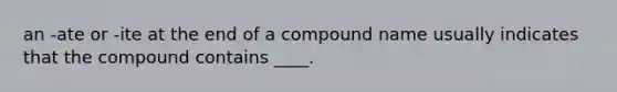 an -ate or -ite at the end of a compound name usually indicates that the compound contains ____.