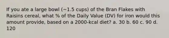 If you ate a large bowl (~1.5 cups) of the Bran Flakes with Raisins cereal, what % of the Daily Value (DV) for iron would this amount provide, based on a 2000-kcal diet? a. 30 b. 60 c. 90 d. 120