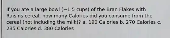 If you ate a large bowl (~1.5 cups) of the Bran Flakes with Raisins cereal, how many Calories did you consume from the cereal (not including the milk)? a. 190 Calories b. 270 Calories c. 285 Calories d. 380 Calories