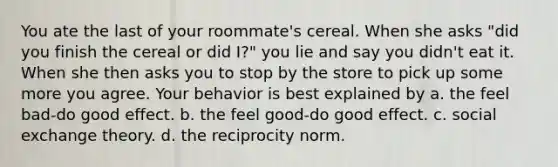 You ate the last of your roommate's cereal. When she asks "did you finish the cereal or did I?" you lie and say you didn't eat it. When she then asks you to stop by the store to pick up some more you agree. Your behavior is best explained by a. the feel bad-do good effect. b. the feel good-do good effect. c. social exchange theory. d. the reciprocity norm.