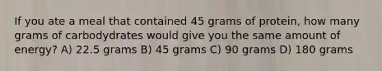 If you ate a meal that contained 45 grams of protein, how many grams of carbodydrates would give you the same amount of energy? A) 22.5 grams B) 45 grams C) 90 grams D) 180 grams