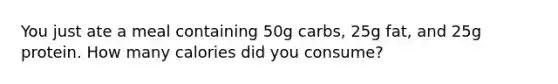 You just ate a meal containing 50g carbs, 25g fat, and 25g protein. How many calories did you consume?