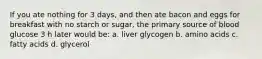 If you ate nothing for 3 days, and then ate bacon and eggs for breakfast with no starch or sugar, the primary source of blood glucose 3 h later would be: a. liver glycogen b. amino acids c. fatty acids d. glycerol