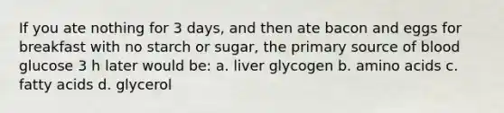 If you ate nothing for 3 days, and then ate bacon and eggs for breakfast with no starch or sugar, the primary source of blood glucose 3 h later would be: a. liver glycogen b. amino acids c. fatty acids d. glycerol