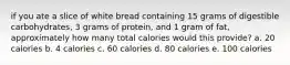 if you ate a slice of white bread containing 15 grams of digestible carbohydrates, 3 grams of protein, and 1 gram of fat, approximately how many total calories would this provide? a. 20 calories b. 4 calories c. 60 calories d. 80 calories e. 100 calories