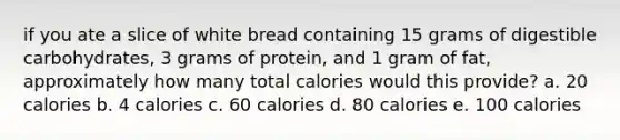 if you ate a slice of white bread containing 15 grams of digestible carbohydrates, 3 grams of protein, and 1 gram of fat, approximately how many total calories would this provide? a. 20 calories b. 4 calories c. 60 calories d. 80 calories e. 100 calories