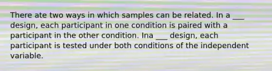 There ate two ways in which samples can be related. In a ___ design, each participant in one condition is paired with a participant in the other condition. Ina ___ design, each participant is tested under both conditions of the independent variable.