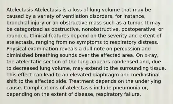 Atelectasis Atelectasis is a loss of lung volume that may be caused by a variety of ventilation disorders, for instance, bronchial injury or an obstructive mass such as a tumor. It may be categorized as obstructive, nonobstructive, postoperative, or rounded. Clinical features depend on the severity and extent of atelectasis, ranging from no symptoms to respiratory distress. Physical examination reveals a dull note on percussion and diminished breathing sounds over the affected area. On x-ray, the atelectatic section of the lung appears condensed and, due to decreased lung volume, may extend to the surrounding tissue. This effect can lead to an elevated diaphragm and mediastinal shift to the affected side. Treatment depends on the underlying cause. Complications of atelectasis include pneumonia or, depending on the extent of disease, respiratory failure.