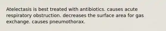 Atelectasis is best treated with antibiotics. causes acute respiratory obstruction. decreases the surface area for gas exchange. causes pneumothorax.