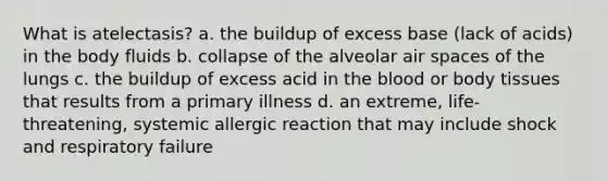 What is atelectasis? a. the buildup of excess base (lack of acids) in the body fluids b. collapse of the alveolar air spaces of the lungs c. the buildup of excess acid in <a href='https://www.questionai.com/knowledge/k7oXMfj7lk-the-blood' class='anchor-knowledge'>the blood</a> or body tissues that results from a primary illness d. an extreme, life-threatening, systemic allergic reaction that may include shock and respiratory failure