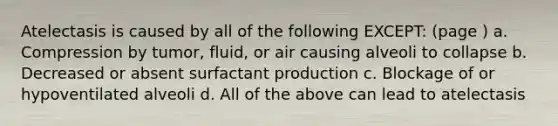 Atelectasis is caused by all of the following EXCEPT: (page ) a. Compression by tumor, fluid, or air causing alveoli to collapse b. Decreased or absent surfactant production c. Blockage of or hypoventilated alveoli d. All of the above can lead to atelectasis