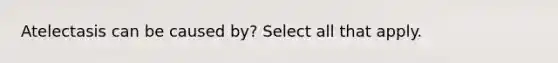 Atelectasis can be caused by? Select all that apply.