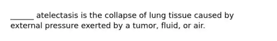 ______ atelectasis is the collapse of lung tissue caused by external pressure exerted by a tumor, fluid, or air.