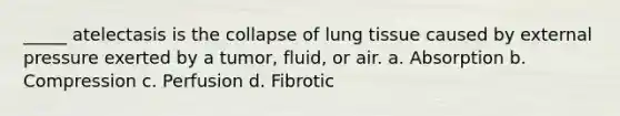 _____ atelectasis is the collapse of lung tissue caused by external pressure exerted by a tumor, fluid, or air. a. Absorption b. Compression c. Perfusion d. Fibrotic