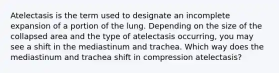 Atelectasis is the term used to designate an incomplete expansion of a portion of the lung. Depending on the size of the collapsed area and the type of atelectasis occurring, you may see a shift in the mediastinum and trachea. Which way does the mediastinum and trachea shift in compression atelectasis?