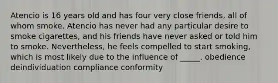 Atencio is 16 years old and has four very close friends, all of whom smoke. Atencio has never had any particular desire to smoke cigarettes, and his friends have never asked or told him to smoke. Nevertheless, he feels compelled to start smoking, which is most likely due to the influence of _____. obedience deindividuation compliance conformity