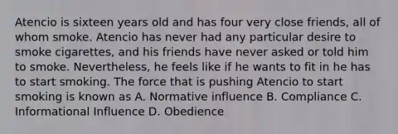 Atencio is sixteen years old and has four very close friends, all of whom smoke. Atencio has never had any particular desire to smoke cigarettes, and his friends have never asked or told him to smoke. Nevertheless, he feels like if he wants to fit in he has to start smoking. The force that is pushing Atencio to start smoking is known as A. Normative influence B. Compliance C. Informational Influence D. Obedience