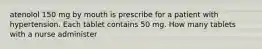 atenolol 150 mg by mouth is prescribe for a patient with hypertension. Each tablet contains 50 mg. How many tablets with a nurse administer