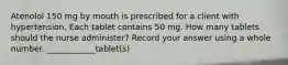 Atenolol 150 mg by mouth is prescribed for a client with hypertension. Each tablet contains 50 mg. How many tablets should the nurse administer? Record your answer using a whole number. ____________tablet(s)