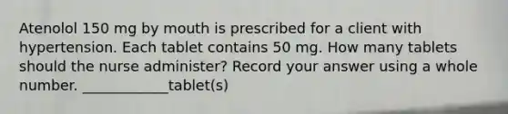 Atenolol 150 mg by mouth is prescribed for a client with hypertension. Each tablet contains 50 mg. How many tablets should the nurse administer? Record your answer using a whole number. ____________tablet(s)