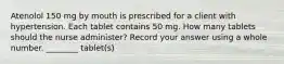 Atenolol 150 mg by mouth is prescribed for a client with hypertension. Each tablet contains 50 mg. How many tablets should the nurse administer? Record your answer using a whole number. ________ tablet(s)