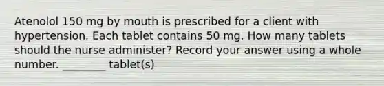 Atenolol 150 mg by mouth is prescribed for a client with hypertension. Each tablet contains 50 mg. How many tablets should the nurse administer? Record your answer using a whole number. ________ tablet(s)