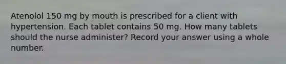 Atenolol 150 mg by mouth is prescribed for a client with hypertension. Each tablet contains 50 mg. How many tablets should the nurse administer? Record your answer using a whole number.