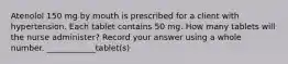 Atenolol 150 mg by mouth is prescribed for a client with hypertension. Each tablet contains 50 mg. How many tablets will the nurse administer? Record your answer using a whole number. ____________tablet(s)