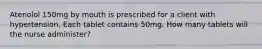 Atenolol 150mg by mouth is prescribed for a client with hypertension. Each tablet contains 50mg. How many tablets will the nurse administer?