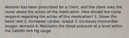 Atenolol has been prescribed for a client, and the client asks the nurse about the action of the medication. How should the nurse respond regarding the action of this medication? 1. Slows the heart rate 2. Increases cardiac output 3. Increases myocardial oxygen demand 4. Maintains the blood pressure at a level within the 140/90 mm Hg range