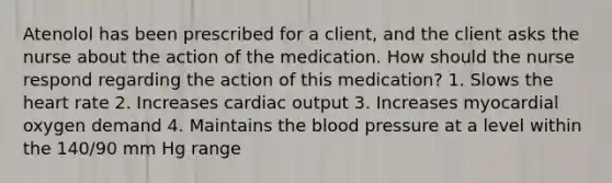 Atenolol has been prescribed for a client, and the client asks the nurse about the action of the medication. How should the nurse respond regarding the action of this medication? 1. Slows the heart rate 2. Increases cardiac output 3. Increases myocardial oxygen demand 4. Maintains the blood pressure at a level within the 140/90 mm Hg range