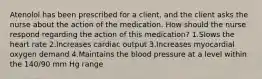 Atenolol has been prescribed for a client, and the client asks the nurse about the action of the medication. How should the nurse respond regarding the action of this medication? 1.Slows the heart rate 2.Increases cardiac output 3.Increases myocardial oxygen demand 4.Maintains the blood pressure at a level within the 140/90 mm Hg range