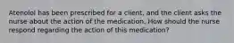 Atenolol has been prescribed for a client, and the client asks the nurse about the action of the medication. How should the nurse respond regarding the action of this medication?