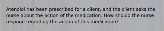 Atenolol has been prescribed for a client, and the client asks the nurse about the action of the medication. How should the nurse respond regarding the action of this medication?