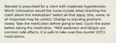 Atenolol is prescribed for a client with moderate hypertension. Which information would the nurse include when teaching the client about this medication? Select all that apply. One, some, or all responses may be correct. Change to standing positions slowly. Take the medication before going to bed. Count the pulse before taking the medication. *Mild weakness and fatigue are common side effects. It is safe to take over-the-counter (OTC) medications.