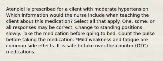 Atenolol is prescribed for a client with moderate hypertension. Which information would the nurse include when teaching the client about this medication? Select all that apply. One, some, or all responses may be correct. Change to standing positions slowly. Take the medication before going to bed. Count the pulse before taking the medication. *Mild weakness and fatigue are common side effects. It is safe to take over-the-counter (OTC) medications.