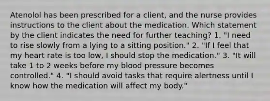 Atenolol has been prescribed for a client, and the nurse provides instructions to the client about the medication. Which statement by the client indicates the need for further teaching? 1. "I need to rise slowly from a lying to a sitting position." 2. "If I feel that my heart rate is too low, I should stop the medication." 3. "It will take 1 to 2 weeks before my blood pressure becomes controlled." 4. "I should avoid tasks that require alertness until I know how the medication will affect my body."