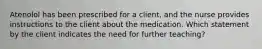 Atenolol has been prescribed for a client, and the nurse provides instructions to the client about the medication. Which statement by the client indicates the need for further teaching?