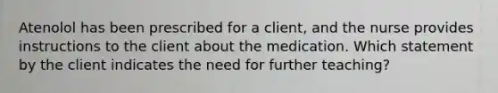 Atenolol has been prescribed for a client, and the nurse provides instructions to the client about the medication. Which statement by the client indicates the need for further teaching?