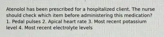 Atenolol has been prescribed for a hospitalized client. The nurse should check which item before administering this medication? 1. Pedal pulses 2. Apical heart rate 3. Most recent potassium level 4. Most recent electrolyte levels